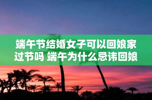 端午节结婚女子可以回娘家过节吗 端午为什么忌讳回娘家