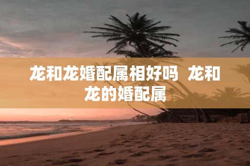 龙和龙婚配属相好吗 龙和龙的婚配属
