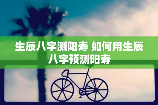生辰八字测阳寿 如何用生辰八字预测阳寿