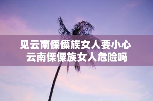 见云南傈僳族女人要小心 云南傈僳族女人危险吗