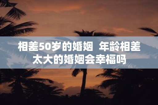 相差50岁的婚姻 年龄相差太大的婚姻会幸福吗