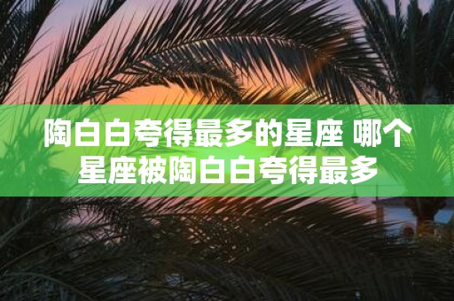 陶白白夸得最多的星座 哪个星座被陶白白夸得最多