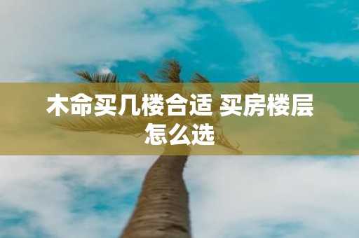 木命买几楼合适 买房楼层怎么选