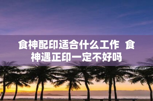 食神配印适合什么工作 食神遇正印一定不好吗