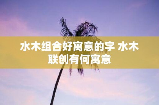 水木组合好寓意的字 水木联创有何寓意