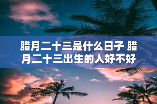腊月二十三是什么日子 腊月二十三出生的人好不好