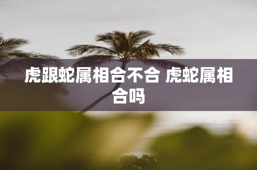 虎跟蛇属相合不合 虎蛇属相合吗