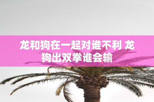 龙和狗在一起对谁不利 龙狗出双拳谁会输