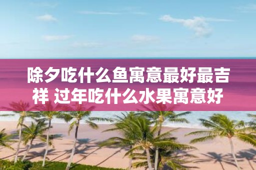 除夕吃什么鱼寓意最好最吉祥 过年吃什么水果寓意好