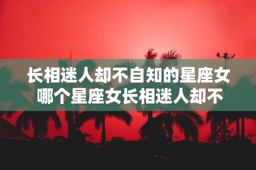 长相迷人却不自知的星座女 哪个星座女长相迷人却不自知
