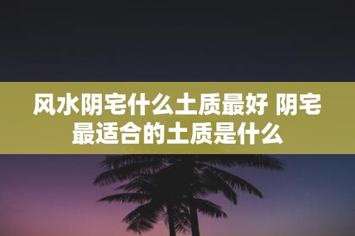 风水阴宅什么土质最好 阴宅最适合的土质是什么