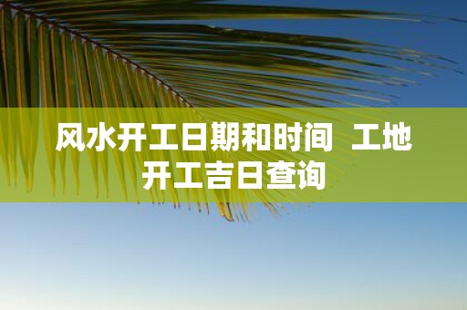 风水开工日期和时间 工地开工吉日查询