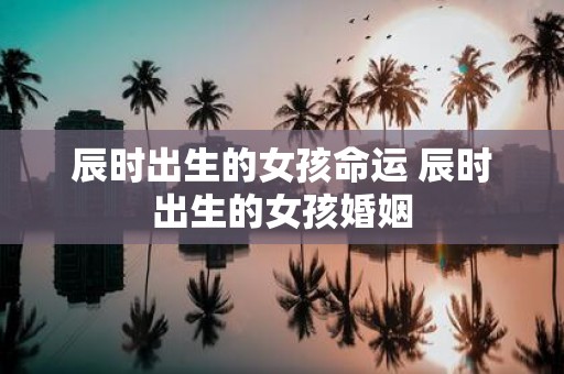 辰时出生的女孩命运 辰时出生的女孩婚姻