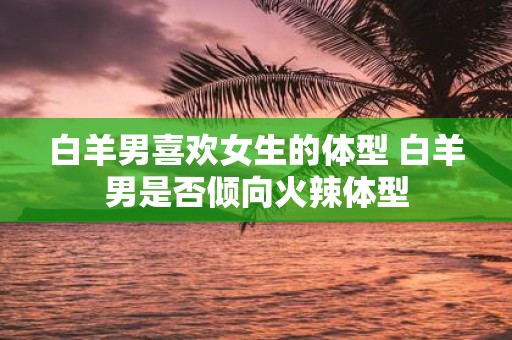 白羊男喜欢女生的体型 白羊男是否倾向火辣体型