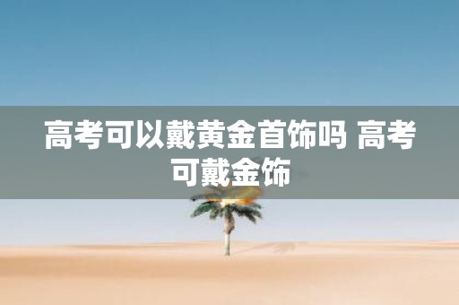 高考可以戴黄金首饰吗 高考可戴金饰