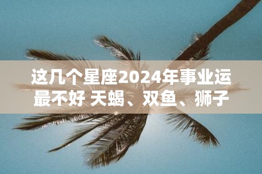 这几个星座2025年事业运最不好 天蝎、双鱼、狮子