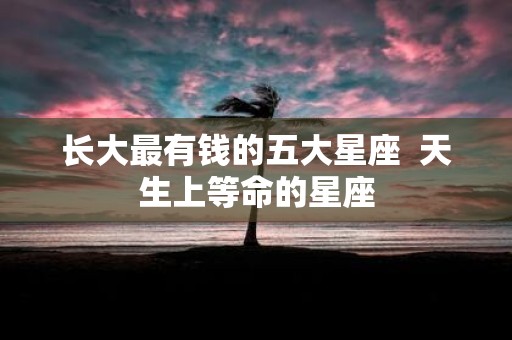 长大最有钱的五大星座 天生上等命的星座