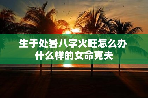 生于处暑八字火旺怎么办 什么样的女命克夫