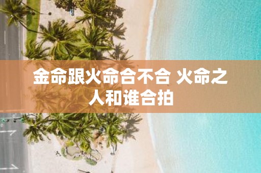 金命跟火命合不合 火命之人和谁合拍