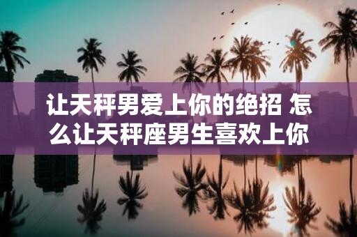 让天秤男爱上你的绝招 怎么让天秤座男生喜欢上你