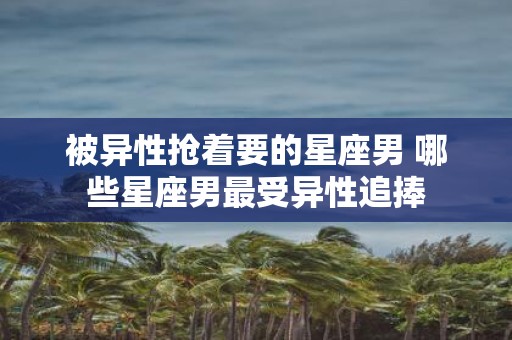 被异性抢着要的星座男 哪些星座男最受异性追捧