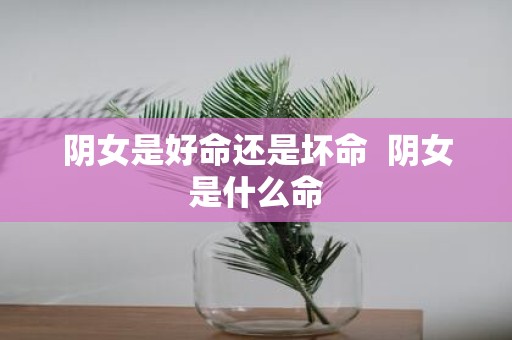 阴女是好命还是坏命 阴女是什么命
