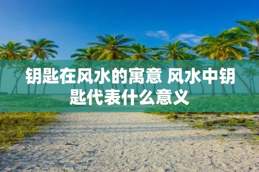 钥匙在风水的寓意 风水中钥匙代表什么意义