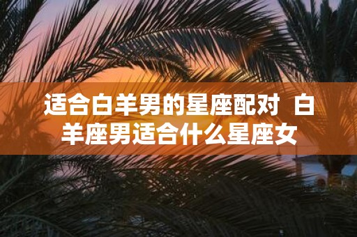 适合白羊男的星座配对 白羊座男适合什么星座女