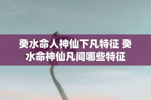 癸水命人神仙下凡特征 癸水命神仙凡间哪些特征