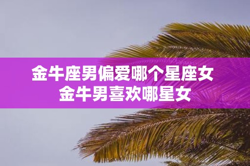 金牛座男偏爱哪个星座女 金牛男喜欢哪星女