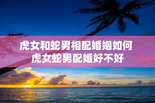 虎女和蛇男相配婚姻如何 虎女蛇男配婚好不好