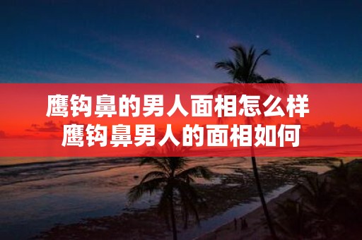 鹰钩鼻的男人面相怎么样 鹰钩鼻男人的面相如何