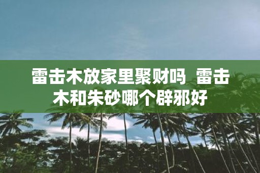 雷击木放家里聚财吗 雷击木和朱砂哪个辟邪好