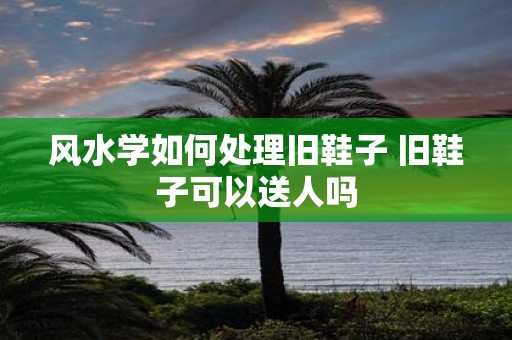风水学如何处理旧鞋子 旧鞋子可以送人吗