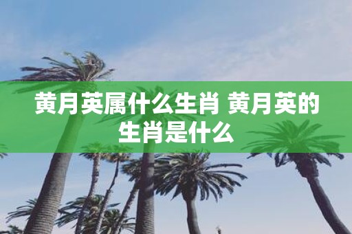 黄月英属什么生肖 黄月英的生肖是什么
