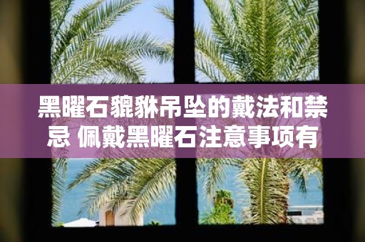 黑曜石貔貅吊坠的戴法和禁忌 佩戴黑曜石注意事项有哪些】
