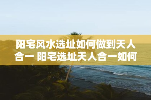 阳宅风水选址如何做到天人合一 阳宅选址天人合一如何实现