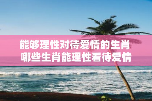 能够理性对待爱情的生肖 哪些生肖能理性看待爱情