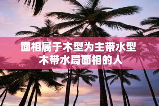 面相属于木型为主带水型 木带水局面相的人