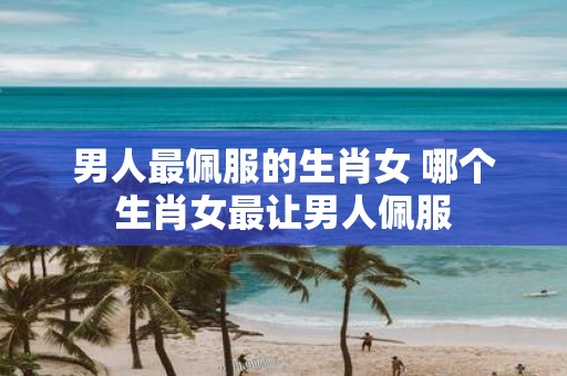 男人最佩服的生肖女 哪个生肖女最让男人佩服