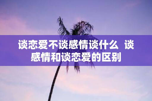 谈恋爱不谈感情谈什么 谈感情和谈恋爱的区别