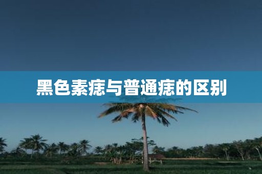 黑色素痣与普通痣的区别