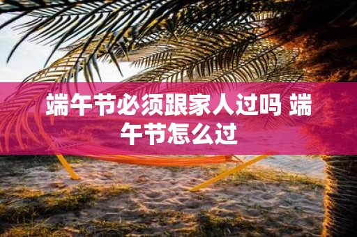 端午节必须跟家人过吗 端午节怎么过