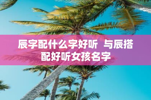 辰字配什么字好听 与辰搭配好听女孩名字