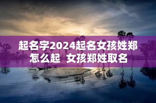 起名字2025起名女孩姓郑怎么起 女孩郑姓取名
