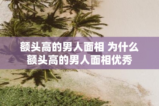 额头高的男人面相 为什么额头高的男人面相优秀