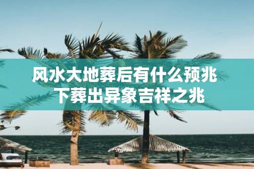 风水大地葬后有什么预兆 下葬出异象吉祥之兆