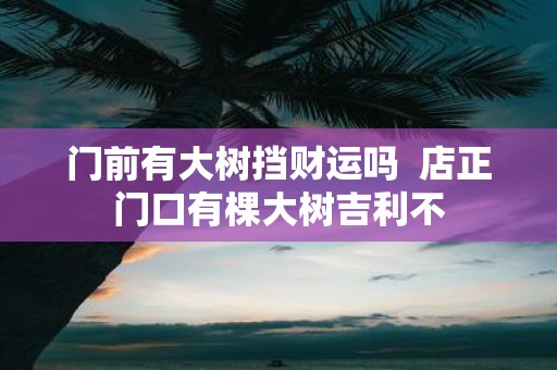门前有大树挡财运吗 店正门口有棵大树吉利不