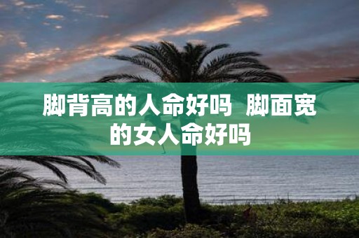 脚背高的人命好吗  脚面宽的女人命好吗
