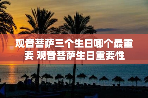 观音菩萨三个生日哪个最重要 观音菩萨生日重要性